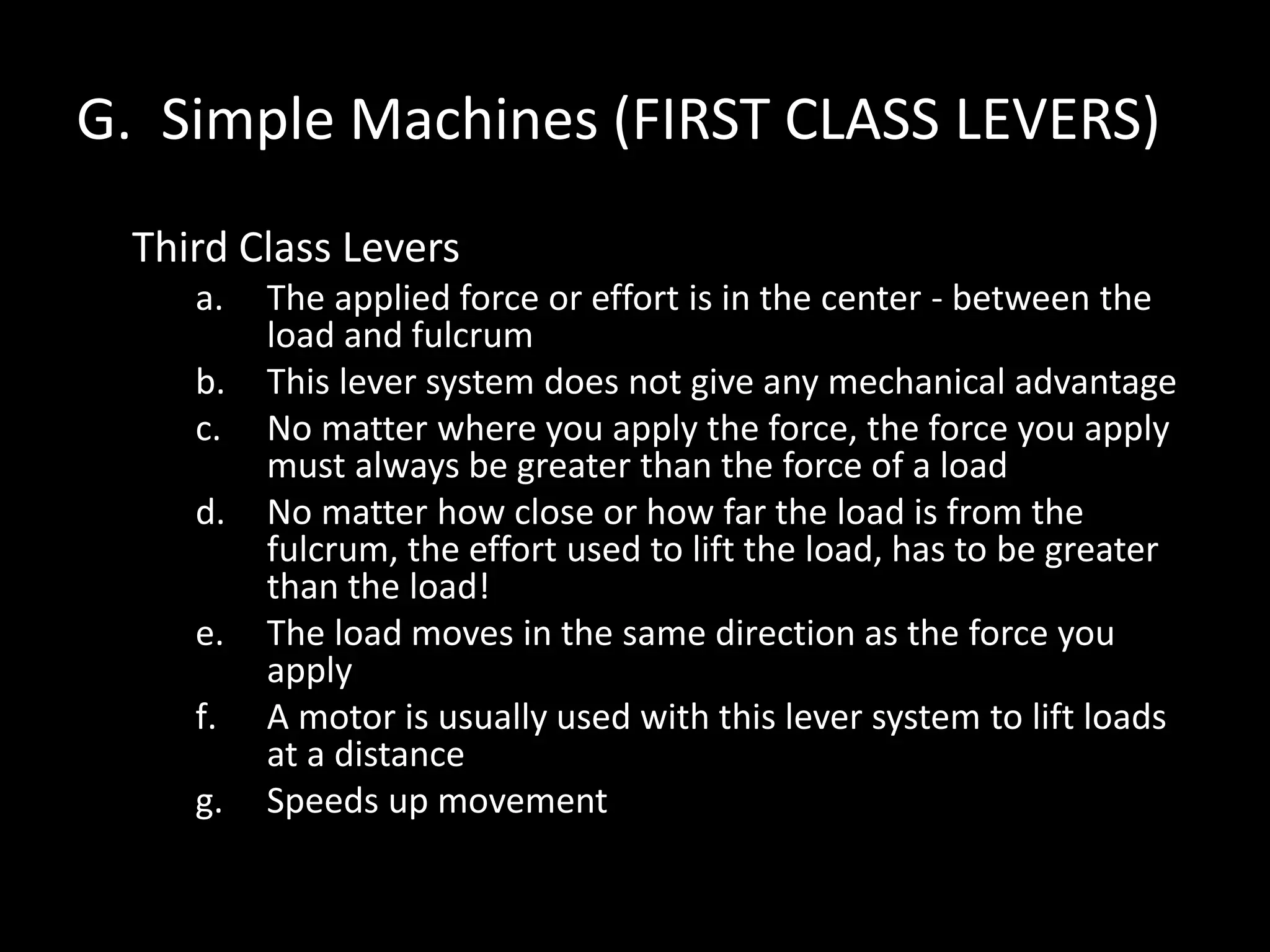 G. Simple Machines (FIRST CLASS LEVERS)
Third Class Levers
a. The applied force or effort is in the center - between the
load and fulcrum
b. This lever system does not give any mechanical advantage
c. No matter where you apply the force, the force you apply
must always be greater than the force of a load
d. No matter how close or how far the load is from the
fulcrum, the effort used to lift the load, has to be greater
than the load!
e. The load moves in the same direction as the force you
apply
f. A motor is usually used with this lever system to lift loads
at a distance
g. Speeds up movement
 