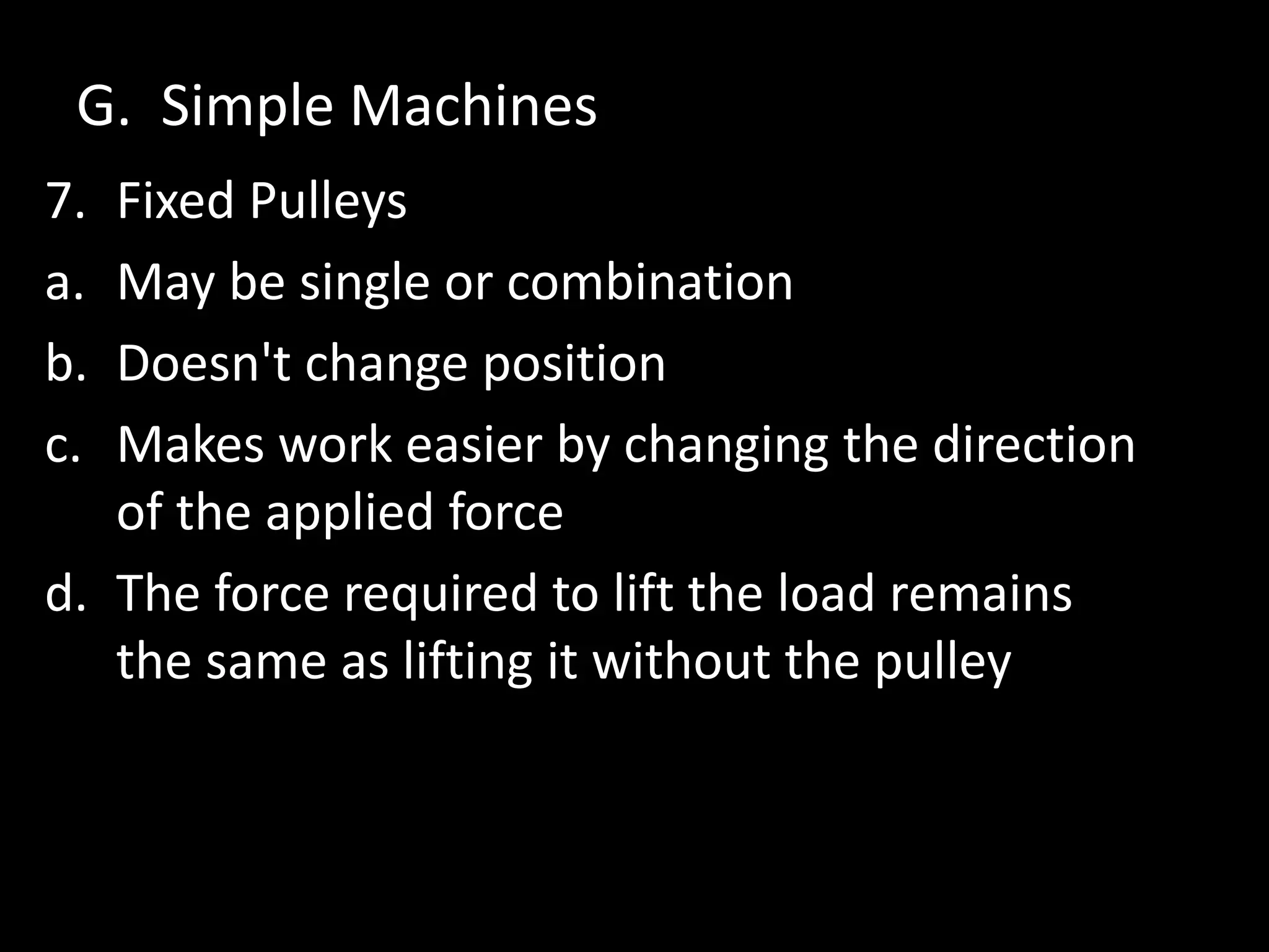 G. Simple Machines
7. Fixed Pulleys
a. May be single or combination
b. Doesn't change position
c. Makes work easier by changing the direction
of the applied force
d. The force required to lift the load remains
the same as lifting it without the pulley
 