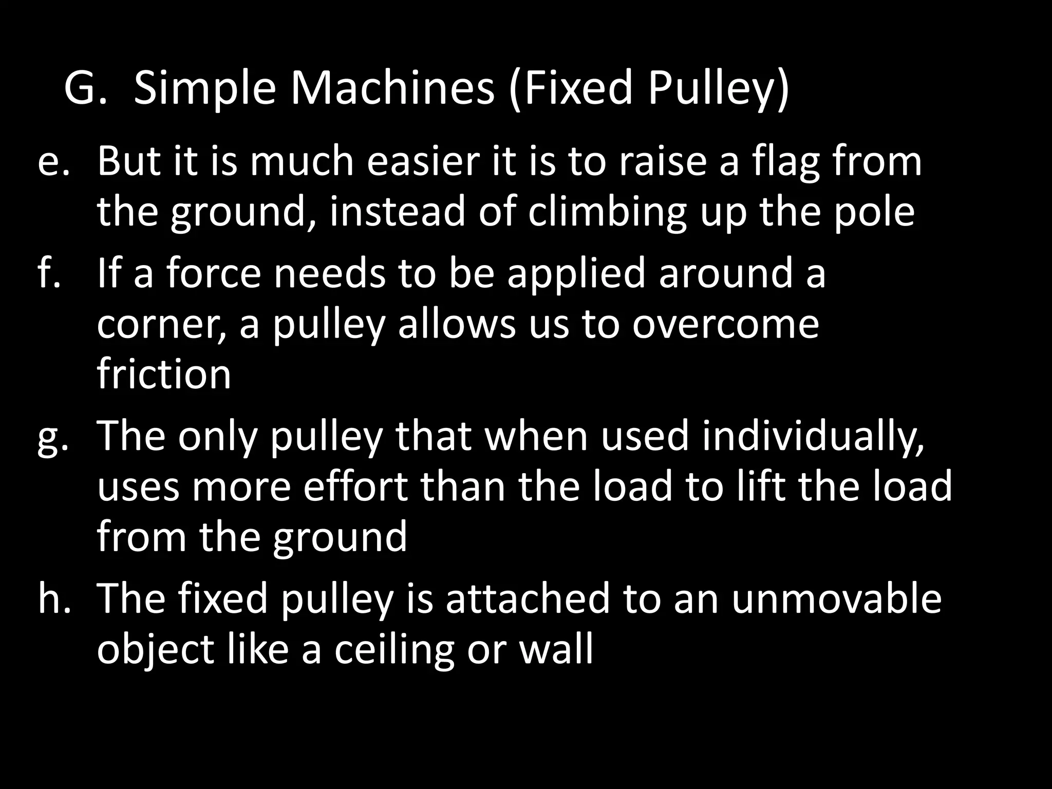 G. Simple Machines (Fixed Pulley)
e. But it is much easier it is to raise a flag from
the ground, instead of climbing up the pole
f. If a force needs to be applied around a
corner, a pulley allows us to overcome
friction
g. The only pulley that when used individually,
uses more effort than the load to lift the load
from the ground
h. The fixed pulley is attached to an unmovable
object like a ceiling or wall
 