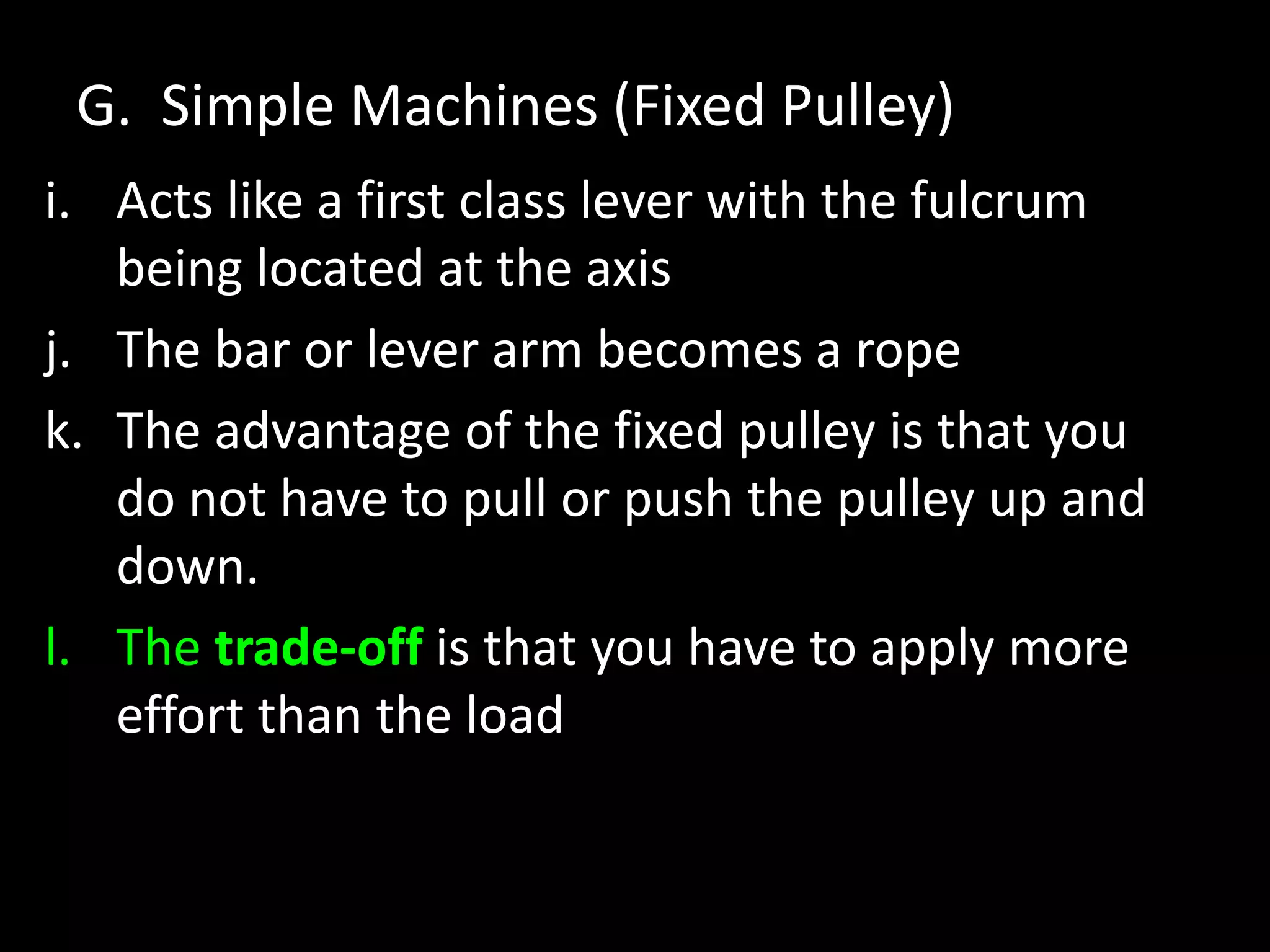 G. Simple Machines (Fixed Pulley)
i. Acts like a first class lever with the fulcrum
being located at the axis
j. The bar or lever arm becomes a rope
k. The advantage of the fixed pulley is that you
do not have to pull or push the pulley up and
down.
l. The trade-off is that you have to apply more
effort than the load
 
