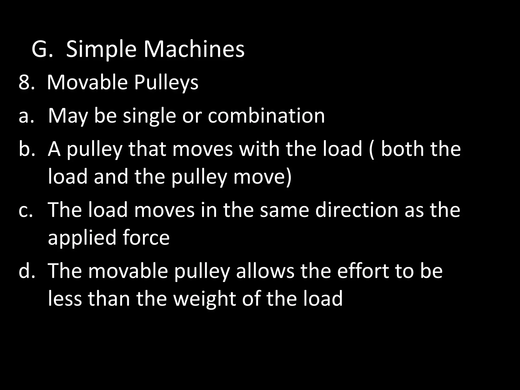 G. Simple Machines
8. Movable Pulleys
a. May be single or combination
b. A pulley that moves with the load ( both the
load and the pulley move)
c. The load moves in the same direction as the
applied force
d. The movable pulley allows the effort to be
less than the weight of the load
 