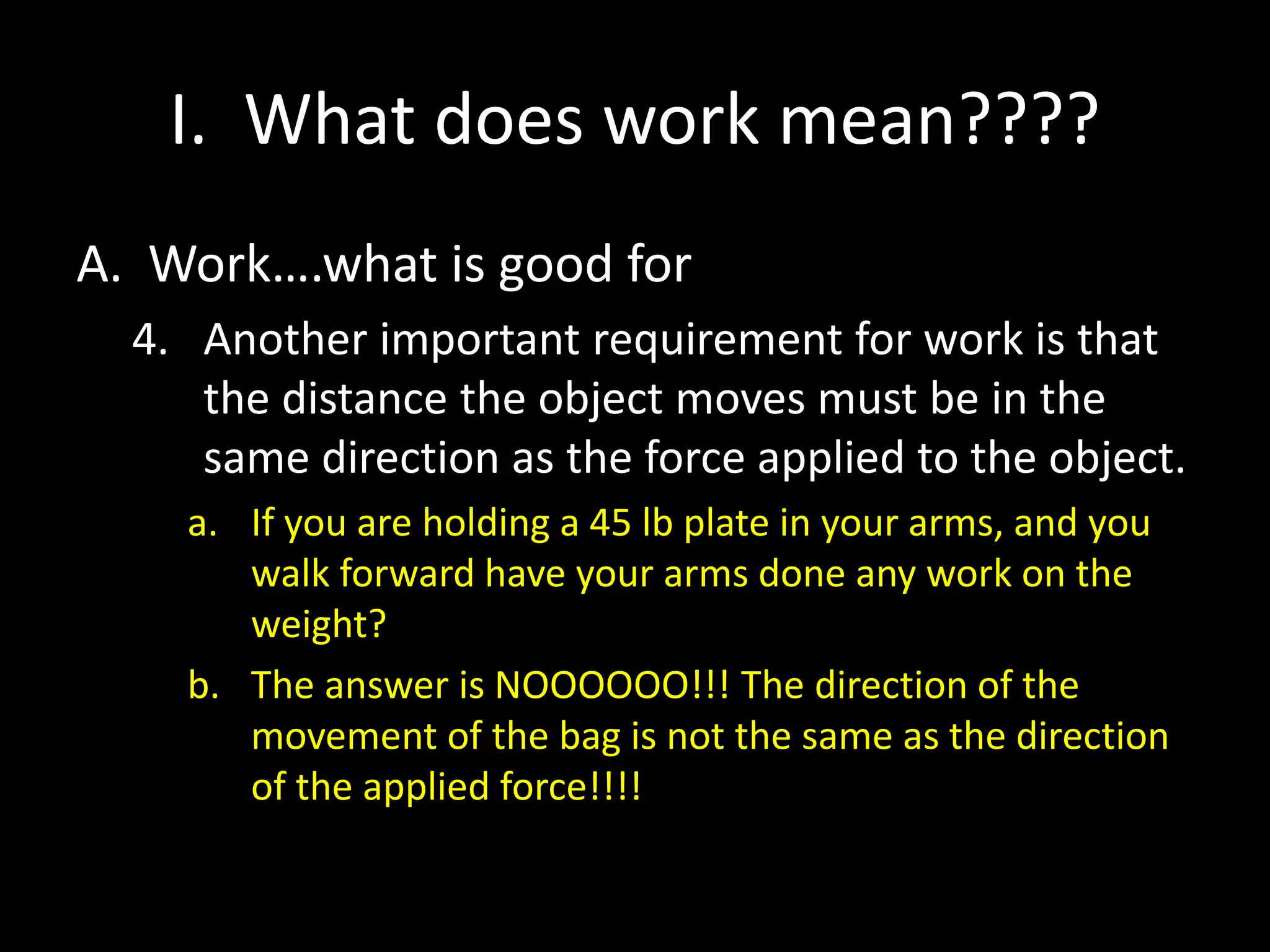 I. What does work mean????
A. Work….what is good for
4. Another important requirement for work is that
the distance the object moves must be in the
same direction as the force applied to the object.
a. If you are holding a 45 lb plate in your arms, and you
walk forward have your arms done any work on the
weight?
b. The answer is NOOOOOO!!! The direction of the
movement of the bag is not the same as the direction
of the applied force!!!!
 