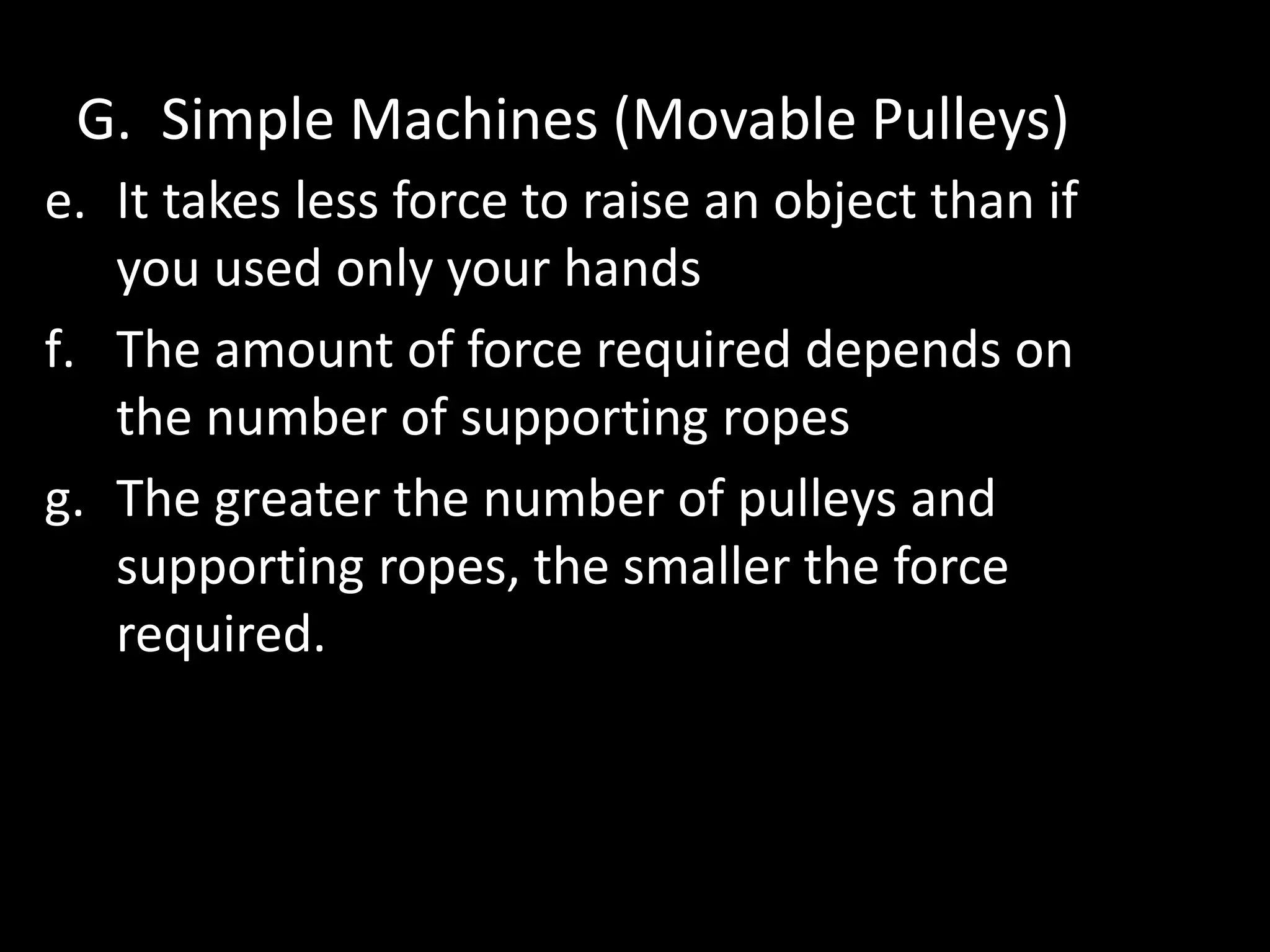 G. Simple Machines (Movable Pulleys)
e. It takes less force to raise an object than if
you used only your hands
f. The amount of force required depends on
the number of supporting ropes
g. The greater the number of pulleys and
supporting ropes, the smaller the force
required.
 