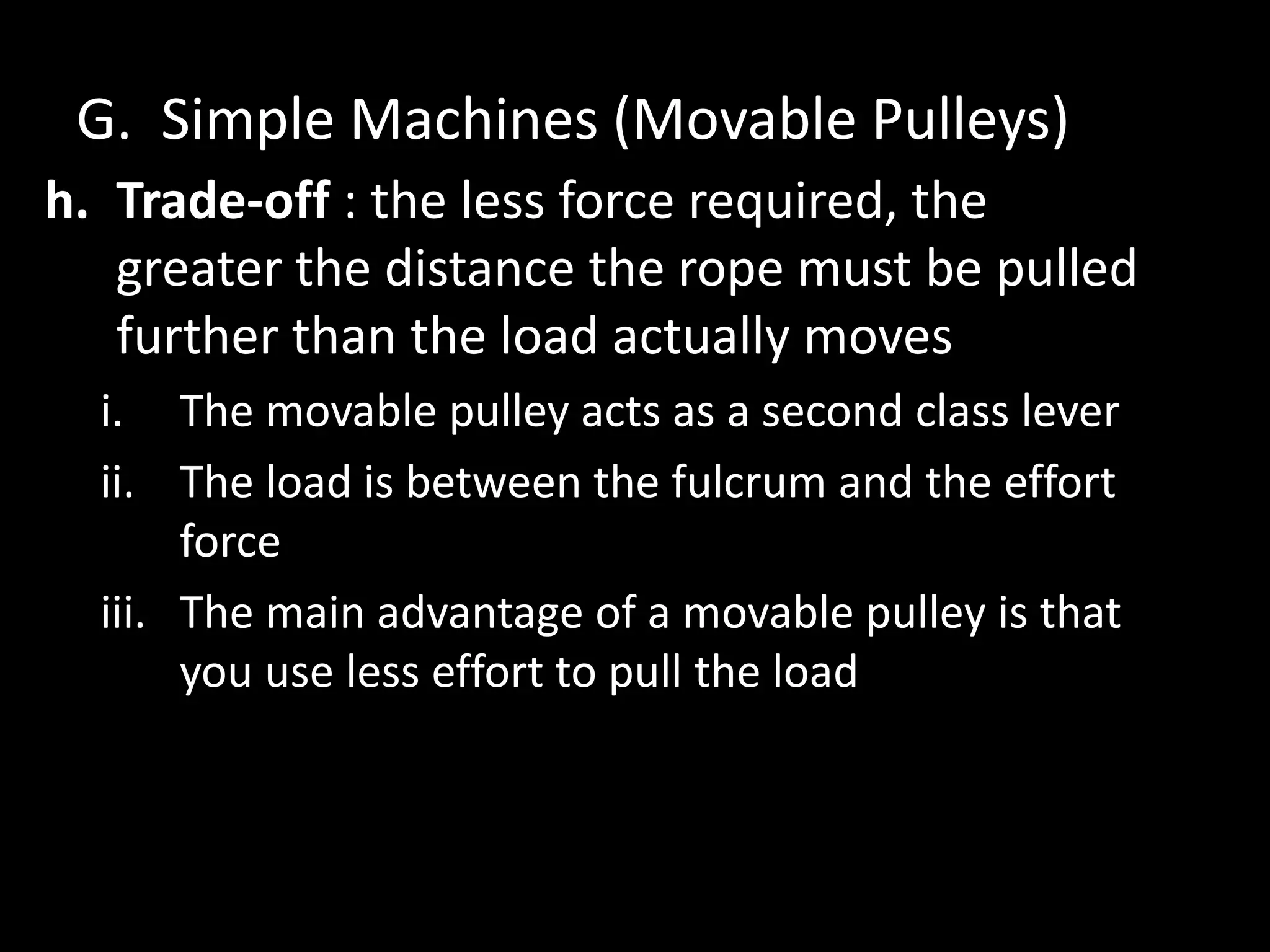 G. Simple Machines (Movable Pulleys)
h. Trade-off : the less force required, the
greater the distance the rope must be pulled
further than the load actually moves
i. The movable pulley acts as a second class lever
ii. The load is between the fulcrum and the effort
force
iii. The main advantage of a movable pulley is that
you use less effort to pull the load
 