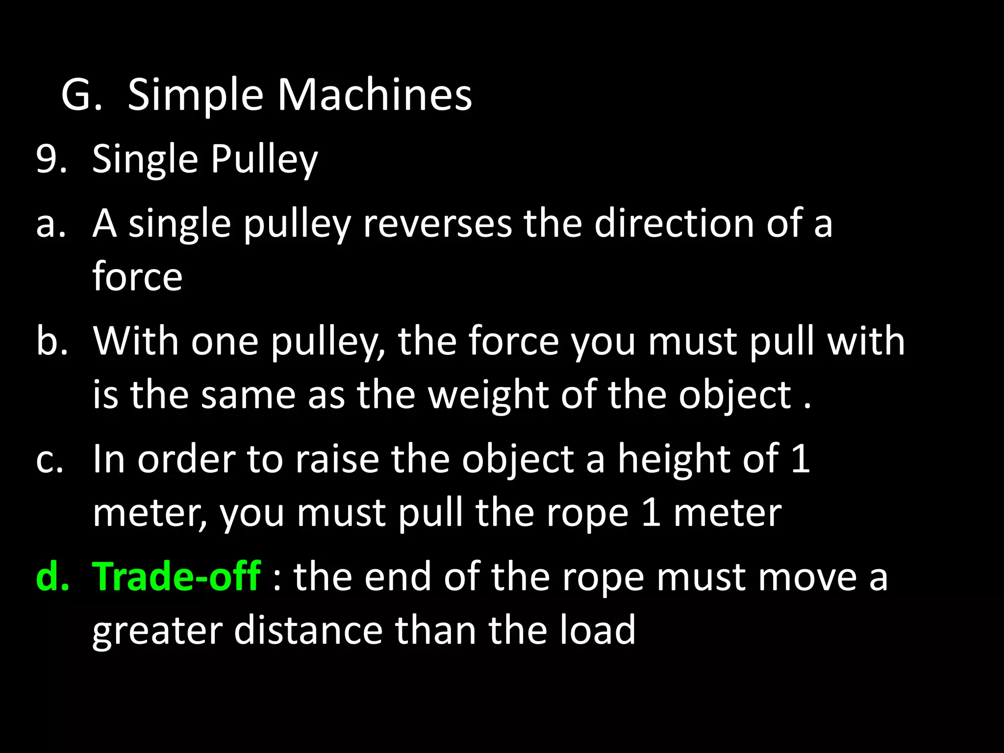 G. Simple Machines
9. Single Pulley
a. A single pulley reverses the direction of a
force
b. With one pulley, the force you must pull with
is the same as the weight of the object .
c. In order to raise the object a height of 1
meter, you must pull the rope 1 meter
d. Trade-off : the end of the rope must move a
greater distance than the load
 