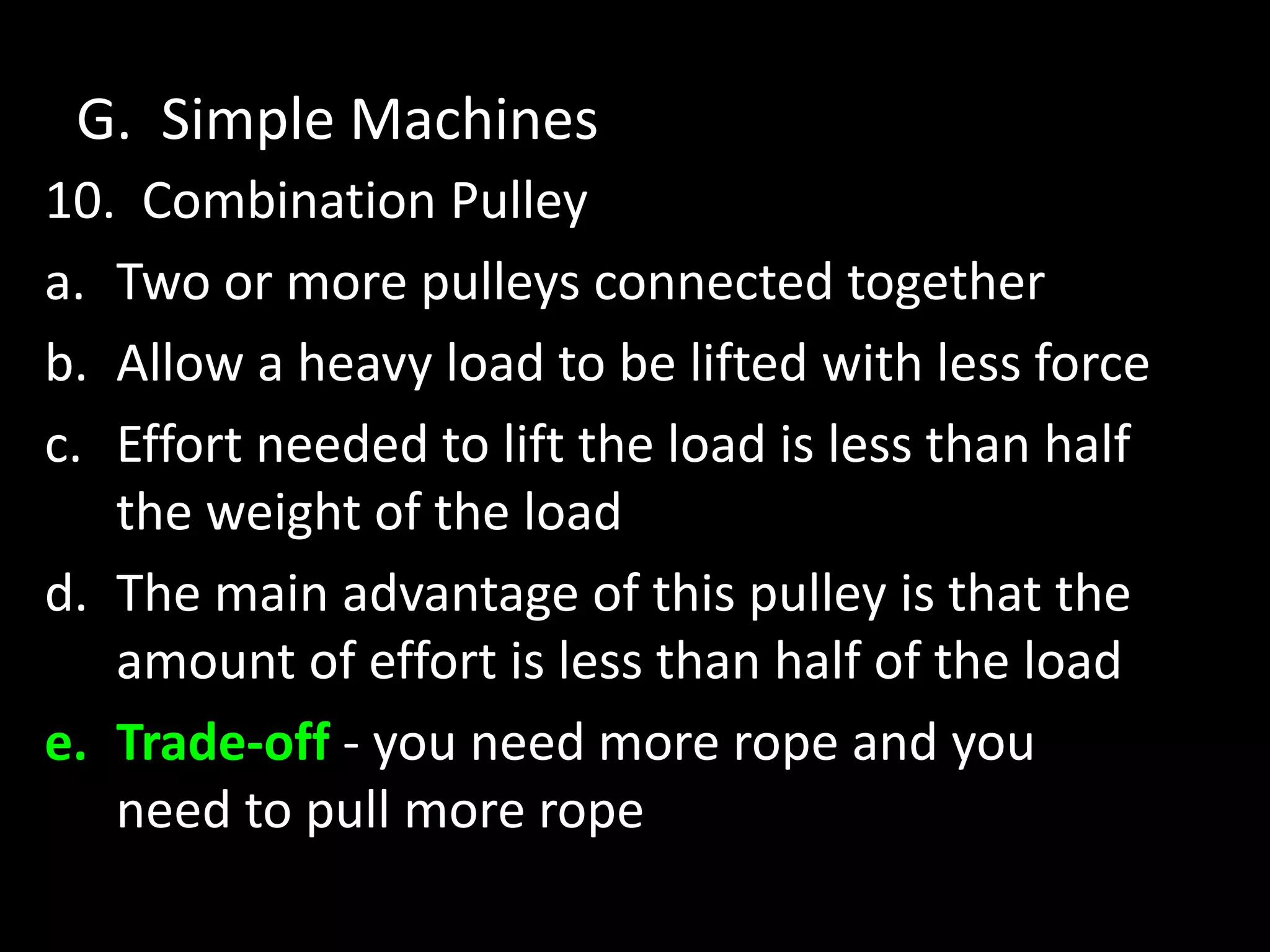 G. Simple Machines
10. Combination Pulley
a. Two or more pulleys connected together
b. Allow a heavy load to be lifted with less force
c. Effort needed to lift the load is less than half
the weight of the load
d. The main advantage of this pulley is that the
amount of effort is less than half of the load
e. Trade-off - you need more rope and you
need to pull more rope
 
