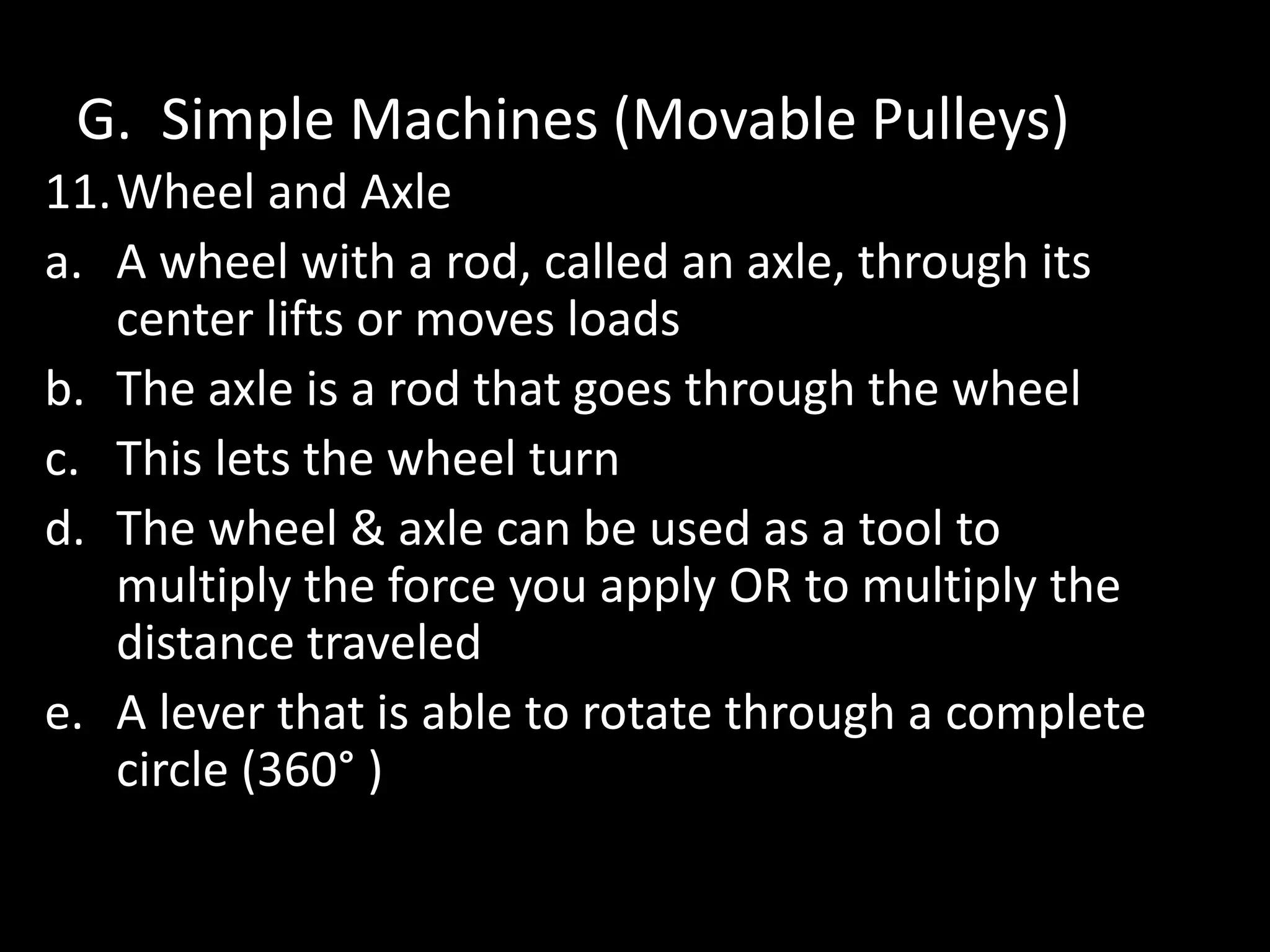 G. Simple Machines (Movable Pulleys)
11.Wheel and Axle
a. A wheel with a rod, called an axle, through its
center lifts or moves loads
b. The axle is a rod that goes through the wheel
c. This lets the wheel turn
d. The wheel & axle can be used as a tool to
multiply the force you apply OR to multiply the
distance traveled
e. A lever that is able to rotate through a complete
circle (360° )
 