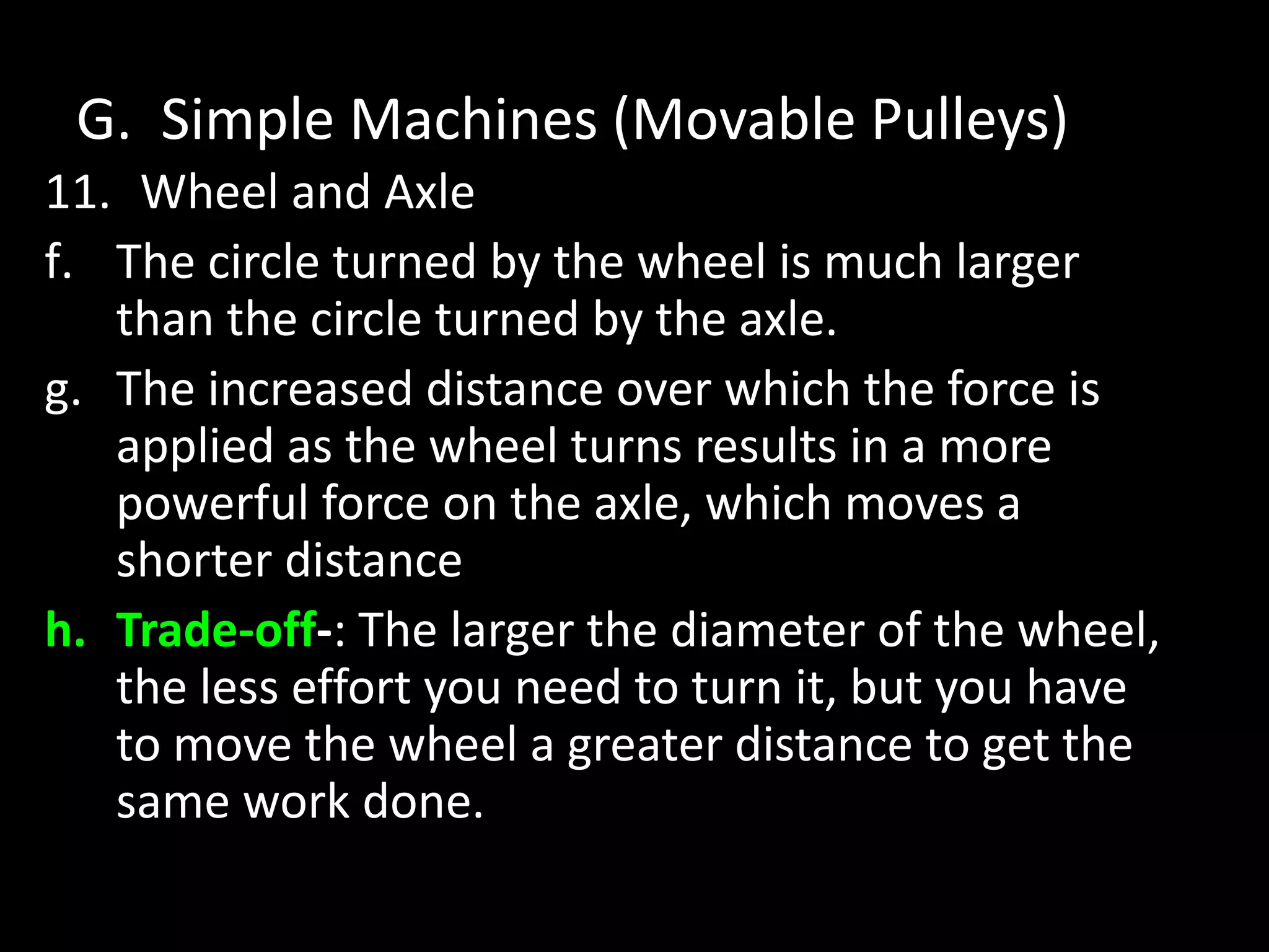 G. Simple Machines (Movable Pulleys)
11. Wheel and Axle
f. The circle turned by the wheel is much larger
than the circle turned by the axle.
g. The increased distance over which the force is
applied as the wheel turns results in a more
powerful force on the axle, which moves a
shorter distance
h. Trade-off-: The larger the diameter of the wheel,
the less effort you need to turn it, but you have
to move the wheel a greater distance to get the
same work done.
 