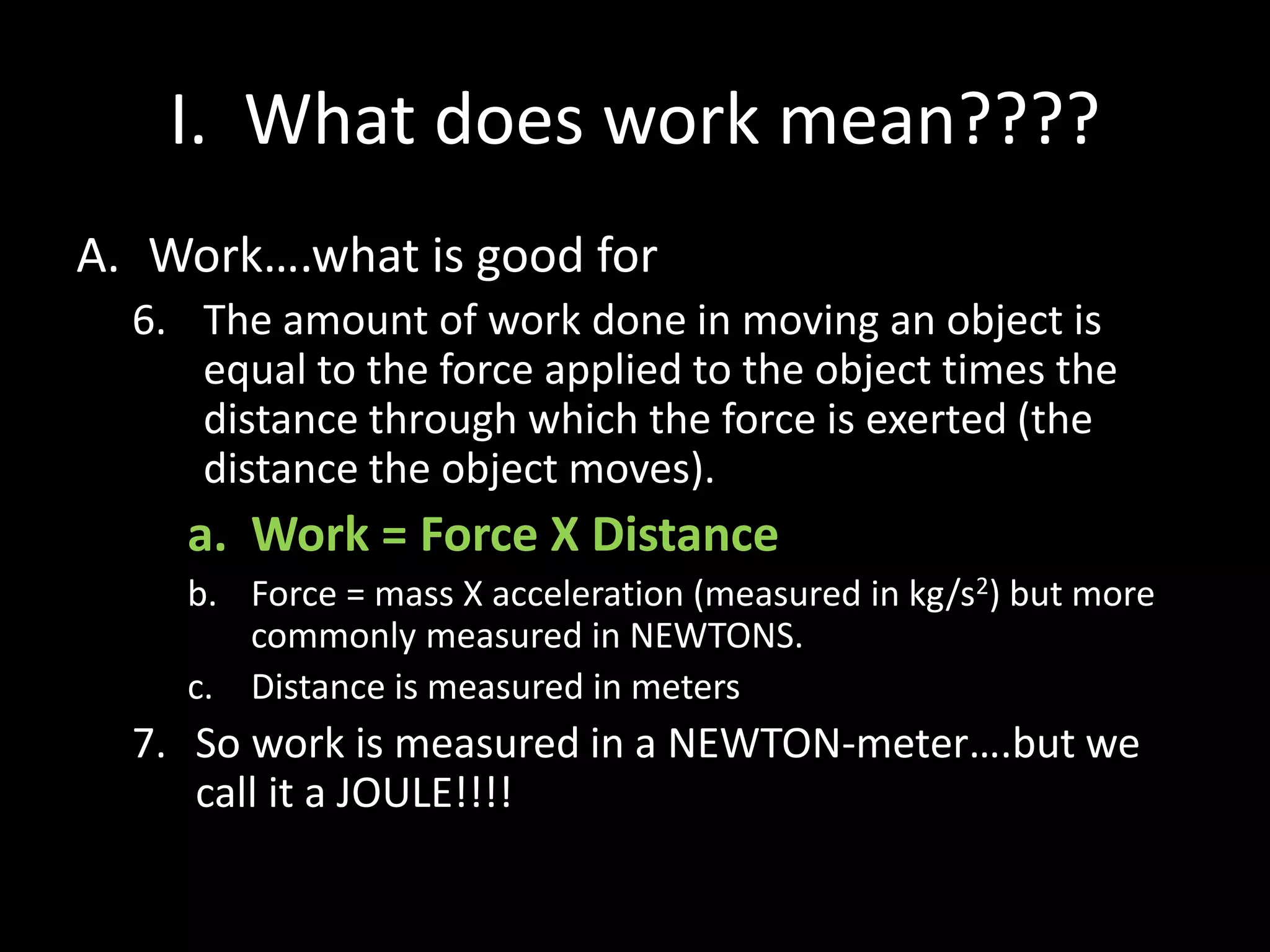 I. What does work mean????
A. Work….what is good for
6. The amount of work done in moving an object is
equal to the force applied to the object times the
distance through which the force is exerted (the
distance the object moves).
a. Work = Force X Distance
b. Force = mass X acceleration (measured in kg/s2) but more
commonly measured in NEWTONS.
c. Distance is measured in meters
7. So work is measured in a NEWTON-meter….but we
call it a JOULE!!!!
 
