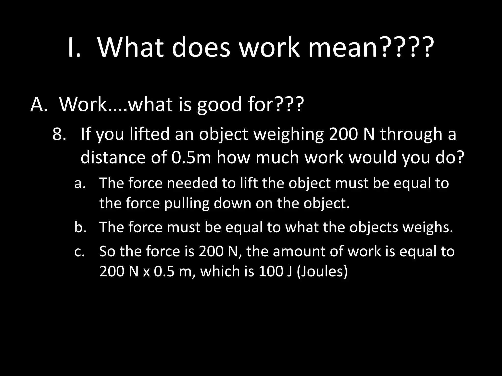 I. What does work mean????
A. Work….what is good for???
8. If you lifted an object weighing 200 N through a
distance of 0.5m how much work would you do?
a. The force needed to lift the object must be equal to
the force pulling down on the object.
b. The force must be equal to what the objects weighs.
c. So the force is 200 N, the amount of work is equal to
200 N x 0.5 m, which is 100 J (Joules)
 