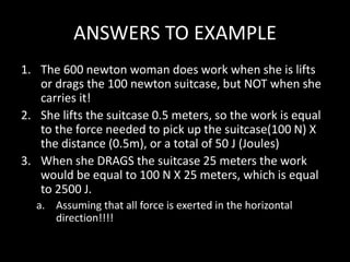 ANSWERS TO EXAMPLE
1. The 600 newton woman does work when she is lifts
or drags the 100 newton suitcase, but NOT when she
carries it!
2. She lifts the suitcase 0.5 meters, so the work is equal
to the force needed to pick up the suitcase(100 N) X
the distance (0.5m), or a total of 50 J (Joules)
3. When she DRAGS the suitcase 25 meters the work
would be equal to 100 N X 25 meters, which is equal
to 2500 J.
a. Assuming that all force is exerted in the horizontal
direction!!!!
 