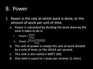 B. Power
1. Power is the rate at which work is done, or the
amount of work per unit of time.
a. Power is calculated by dividing the work done by the
time it takes to do it:
i. Power =
𝑊𝑜𝑟𝑘
𝑇𝑖𝑚𝑒
ii. Power =
𝐹𝑜𝑟𝑐𝑒 𝑋 𝑑𝑖𝑠𝑡𝑎𝑛𝑐𝑒
𝑇𝑖𝑚𝑒
b. The unit of power is simply the unit of work divided
by a unit of time, or the JOULE per second.
c. This unit is also called a WATT (W).
d. One watt is equal to 1 joule per second. (1 J/sec)
 