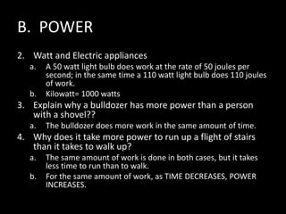 B. POWER
2. Watt and Electric appliances
a. A 50 watt light bulb does work at the rate of 50 joules per
second; in the same time a 110 watt light bulb does 110 joules
of work.
b. Kilowatt= 1000 watts
3. Explain why a bulldozer has more power than a person
with a shovel??
a. The bulldozer does more work in the same amount of time.
4. Why does it take more power to run up a flight of stairs
than it takes to walk up?
a. The same amount of work is done in both cases, but it takes
less time to run than to walk.
b. For the same amount of work, as TIME DECREASES, POWER
INCREASES.
 