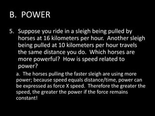 B. POWER
5. Suppose you ride in a sleigh being pulled by
horses at 16 kilometers per hour. Another sleigh
being pulled at 10 kilometers per hour travels
the same distance you do. Which horses are
more powerful? How is speed related to
power?
a. The horses pulling the faster sleigh are using more
power; because speed equals distance/time, power can
be expressed as force X speed. Therefore the greater the
speed, the greater the power if the force remains
constant!
 