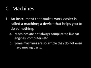C. Machines
1. An instrument that makes work easier is
called a machine; a device that helps you to
do something.
a. Machines are not always complicated like car
engines, computers etc.
b. Some machines are so simple they do not even
have moving parts.
 