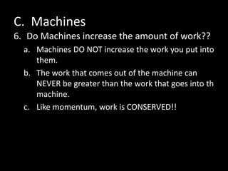 C. Machines
6. Do Machines increase the amount of work??
a. Machines DO NOT increase the work you put into
them.
b. The work that comes out of the machine can
NEVER be greater than the work that goes into th
machine.
c. Like momentum, work is CONSERVED!!
 