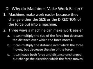 D. Why do Machines Make Work Easier?
1. Machines make work easier because they
change either the SIZE or the DIRECTION of
the force put into a machine.
2. Three ways a machine can make work easier
a. It can multiply the size of the force but decrease
the distance over which the force moves.
b. It can multiply the distance over which the force
moves, but decrease the size of the force.
c. It can leave both force and distance unchanged,
but change the direction which the force moves.
 