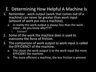 E. Determining How Helpful A Machine Is
1. Remember…work output (work that comes out of a
machine) can never be greater than work input
(amount of work put into a machine).
a. In reality the work output is always less than the work
input….do you know why????
i. Friction!!
2. Some of the work the machine does is used to
overcome the force of friction.
3. The comparison of work output to work input is called
the EFFICIENCY of the machine.
a. The closer the work output is to the work input the more
EFFICIENT the machine.
b. The more efficient a machine, the less friction is present.
 