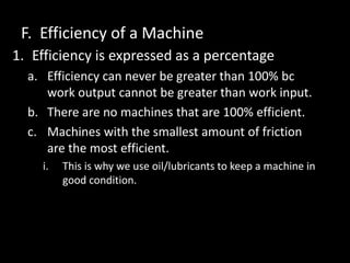 F. Efficiency of a Machine
1. Efficiency is expressed as a percentage
a. Efficiency can never be greater than 100% bc
work output cannot be greater than work input.
b. There are no machines that are 100% efficient.
c. Machines with the smallest amount of friction
are the most efficient.
i. This is why we use oil/lubricants to keep a machine in
good condition.
 