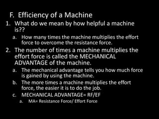 F. Efficiency of a Machine
1. What do we mean by how helpful a machine
is??
a. How many times the machine multiplies the effort
force to overcome the resistance force.
2. The number of times a machine multiplies the
effort force is called the MECHANICAL
ADVANTAGE of the machine.
a. The mechanical advantage tells you how much force
is gained by using the machine.
b. The more times a machine multiplies the effort
force, the easier it is to do the job.
c. MECHANICAL ADVANTAGE= RF/EF
a. MA= Resistance Force/ Effort Force
 