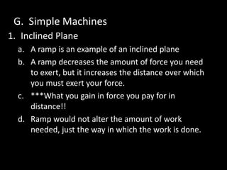 G. Simple Machines
1. Inclined Plane
a. A ramp is an example of an inclined plane
b. A ramp decreases the amount of force you need
to exert, but it increases the distance over which
you must exert your force.
c. ***What you gain in force you pay for in
distance!!
d. Ramp would not alter the amount of work
needed, just the way in which the work is done.
 