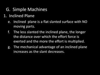 G. Simple Machines
1. Inclined Plane
e. Inclined plane is a flat slanted surface with NO
moving parts.
f. The less slanted the inclined plane, the longer
the distance over which the effort force is
exerted and the more the effort is multiplied.
g. The mechanical advantage of an inclined plane
increases as the slant decreases.
 