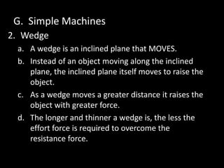 G. Simple Machines
2. Wedge
a. A wedge is an inclined plane that MOVES.
b. Instead of an object moving along the inclined
plane, the inclined plane itself moves to raise the
object.
c. As a wedge moves a greater distance it raises the
object with greater force.
d. The longer and thinner a wedge is, the less the
effort force is required to overcome the
resistance force.
 