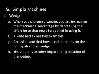 G. Simple Machines
2. Wedge
e. When you sharpen a wedge, you are increasing
the mechanical advantage by decreasing the
effort force that must be applied in using it.
f. A knife and ax are two examples.
g. Go online and find how a lock depends on the
principals of the wedge.
h. The zipper is another important application of
the wedge.
 