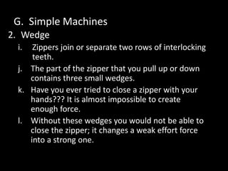 G. Simple Machines
2. Wedge
i. Zippers join or separate two rows of interlocking
teeth.
j. The part of the zipper that you pull up or down
contains three small wedges.
k. Have you ever tried to close a zipper with your
hands??? It is almost impossible to create
enough force.
l. Without these wedges you would not be able to
close the zipper; it changes a weak effort force
into a strong one.
 