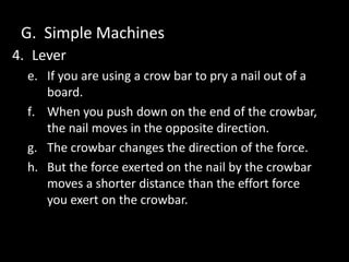 G. Simple Machines
4. Lever
e. If you are using a crow bar to pry a nail out of a
board.
f. When you push down on the end of the crowbar,
the nail moves in the opposite direction.
g. The crowbar changes the direction of the force.
h. But the force exerted on the nail by the crowbar
moves a shorter distance than the effort force
you exert on the crowbar.
 