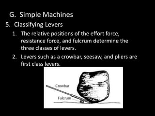 G. Simple Machines
5. Classifying Levers
1. The relative positions of the effort force,
resistance force, and fulcrum determine the
three classes of levers.
2. Levers such as a crowbar, seesaw, and pliers are
first class levers.
 