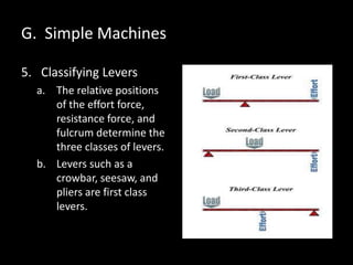 G. Simple Machines
5. Classifying Levers
a. The relative positions
of the effort force,
resistance force, and
fulcrum determine the
three classes of levers.
b. Levers such as a
crowbar, seesaw, and
pliers are first class
levers.
 