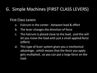 G. Simple Machines (FIRST CLASS LEVERS)
First Class Levers
a. Fulcrum in the center - between load & effort
b. The lever changes the direction of force
c. The fulcrum is placed close to the load , and this will
let you move the load with just a small applied force
(effort)
d. This type of lever system gives you a mechanical
advantage , which means that the force you apply
gets multiplied , so you can put a large force on the
load.
 