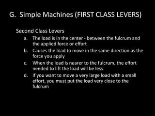 G. Simple Machines (FIRST CLASS LEVERS)
Second Class Levers
a. The load is in the center - between the fulcrum and
the applied force or effort
b. Causes the load to move in the same direction as the
force you apply
c. When the load is nearer to the fulcrum, the effort
needed to lift the load will be less.
d. If you want to move a very large load with a small
effort, you must put the load very close to the
fulcrum
 