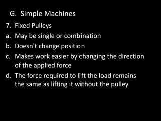 G. Simple Machines
7. Fixed Pulleys
a. May be single or combination
b. Doesn't change position
c. Makes work easier by changing the direction
of the applied force
d. The force required to lift the load remains
the same as lifting it without the pulley
 