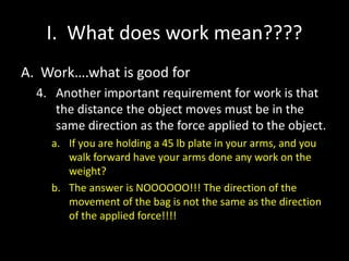 I. What does work mean????
A. Work….what is good for
4. Another important requirement for work is that
the distance the object moves must be in the
same direction as the force applied to the object.
a. If you are holding a 45 lb plate in your arms, and you
walk forward have your arms done any work on the
weight?
b. The answer is NOOOOOO!!! The direction of the
movement of the bag is not the same as the direction
of the applied force!!!!
 