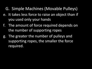 G. Simple Machines (Movable Pulleys)
e. It takes less force to raise an object than if
you used only your hands
f. The amount of force required depends on
the number of supporting ropes
g. The greater the number of pulleys and
supporting ropes, the smaller the force
required.
 