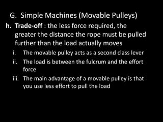 G. Simple Machines (Movable Pulleys)
h. Trade-off : the less force required, the
greater the distance the rope must be pulled
further than the load actually moves
i. The movable pulley acts as a second class lever
ii. The load is between the fulcrum and the effort
force
iii. The main advantage of a movable pulley is that
you use less effort to pull the load
 
