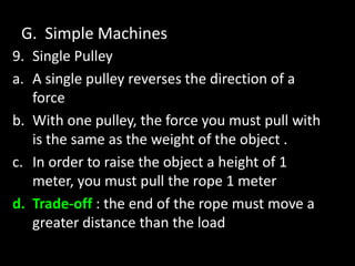 G. Simple Machines
9. Single Pulley
a. A single pulley reverses the direction of a
force
b. With one pulley, the force you must pull with
is the same as the weight of the object .
c. In order to raise the object a height of 1
meter, you must pull the rope 1 meter
d. Trade-off : the end of the rope must move a
greater distance than the load
 