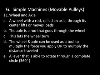G. Simple Machines (Movable Pulleys)
11.Wheel and Axle
a. A wheel with a rod, called an axle, through its
center lifts or moves loads
b. The axle is a rod that goes through the wheel
c. This lets the wheel turn
d. The wheel & axle can be used as a tool to
multiply the force you apply OR to multiply the
distance traveled
e. A lever that is able to rotate through a complete
circle (360° )
 
