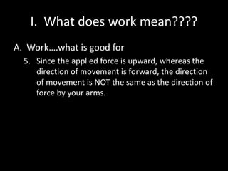 I. What does work mean????
A. Work….what is good for
5. Since the applied force is upward, whereas the
direction of movement is forward, the direction
of movement is NOT the same as the direction of
force by your arms.
 