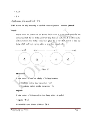 Work, Energy and Power Page 11
= m g h
= W h
∴ Total energy at the ground level = W h
Which is same, the body possessing at top of the tower and position 1 ----------- (proved)
Impact:
Impact means the collision of two bodies which occurs in a very small interval of time
and during which the two bodies exert very large force on each other. It is defined as the
collision between two bodies which takes place for a very short interval of time and
during which each body exerts a relatively large force on each other.
Figure (a)
Momentum:
It is the product of mass and velocity of the body in motion.
a) For linear motion, linear momentum = mV
b) For circular motion, angular momentum = I ω
Impulse:
It is the product of the force and the time during which it is applied.
∴ Impulse = F x t
For a variable force, Impulse of force = ∫ F dt
 