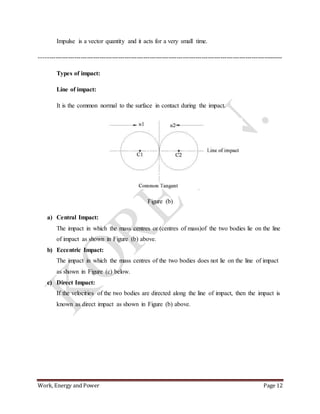 Work, Energy and Power Page 12
Impulse is a vector quantity and it acts for a very small time.
---------------------------------------------------------------------------------------------------------------------
Types of impact:
Line of impact:
It is the common normal to the surface in contact during the impact.
Figure (b)
a) Central Impact:
The impact in which the mass centres or (centres of mass)of the two bodies lie on the line
of impact as shown in Figure (b) above.
b) Eccentric Impact:
The impact in which the mass centres of the two bodies does not lie on the line of impact
as shown in Figure (c) below.
c) Direct Impact:
If the velocities of the two bodies are directed along the line of impact, then the impact is
known as direct impact as shown in Figure (b) above.
 