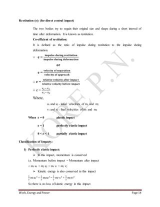 Work, Energy and Power Page 14
Restitution (e): (for direct central impact)
The two bodies try to regain their original size and shape during a short interval of
time after deformation. It is known as restitution.
Co-efficient of restitution:
It is defined as the ratio of impulse during restitution to the impulse during
deformation.
∴ e =
𝐢𝐦𝐩𝐮𝐥𝐬𝐞 𝐝𝐮𝐫𝐢𝐧𝐠 𝐫𝐞𝐬𝐭𝐢𝐭𝐮𝐭𝐢𝐨𝐧
𝐢𝐦𝐩𝐮𝐥𝐬𝐞 𝐝𝐮𝐫𝐢𝐧𝐠 𝐝𝐞𝐟𝐨𝐫𝐦𝐚𝐭𝐢𝐨𝐧
or
e =
𝐯𝐞𝐥𝐨𝐜𝐢𝐭𝐲 𝐨𝐟 𝐬𝐞𝐩𝐚𝐫𝐚𝐭𝐢𝐨𝐧
𝐯𝐞𝐥𝐨𝐜𝐢𝐭𝐲 𝐨𝐟 𝐚𝐩𝐩𝐫𝐨𝐚𝐜𝐡
∴ e =
𝐫𝐞𝐥𝐚𝐭𝐢𝐯𝐞 𝐯𝐞𝐥𝐨𝐜𝐢𝐭𝐲 𝐚𝐟𝐭𝐞𝐫 𝐢𝐦𝐩𝐚𝐜𝐭
𝐫𝐞𝐥𝐚𝐭𝐢𝐯𝐞 𝐯𝐞𝐥𝐨𝐜𝐢𝐭𝐲 𝐛𝐞𝐟𝐨𝐫𝐞 𝐢𝐦𝐩𝐚𝐜𝐭
∴ e =
v2− v1
u1− u2
Where,
u1 and u2 = initial velocities of m1 and m2
v1 and v2 = final velocities of m1 and m2
When e = 0 plastic impact
e = 1 perfectly elastic impact
0 < e < 1 partially elastic impact
Classification of Impacts:
1) Perfectly elastic impact:
 In this impact, momentum is conserved
i.e. Momentum before impact = Momentum after impact
∴ m1 u1 + m2 u2 = m1 v1 + m2 v2
 Kinetic energy is also conserved in this impact
1
2
m1u1
2 +
1
2
m2u2
2 =
1
2
m1v1
2 +
1
2
m2v2
2
So there is no loss of kinetic energy in this impact
 