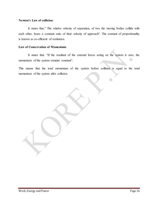 Work, Energy and Power Page 16
Newton’s Law of collision:
It states that,” The relative velocity of separation, of two the moving bodies collide with
each other, bears a constant ratio of their velocity of approach”. The constant of proportionality
is known as co-efficient of restitution.
Law of Conservation of Momentum:
It states that. “If the resultant of the external forces acting on the system is zero, the
momentum of the system remains constant”.
This means that the total momentum of the system before collision is equal to the total
momentum of the system after collision.
 