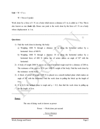 Work, Energy and Power Page 2
Unit = W = F x s
W = Nm or J (joule)
Work done by a force of 1 N on a body which moves a distance of 1 m, is called as 1 Nm. This is
also known as one Joule (J). Hence one joule is the work done by the force of 1 N on a body
whose displacement is 1 m.
---------------------------------------------------------------------------------------------------------------------
Questions:
1) Find the work done in drawing the body:
a) Weighing 1000 N through a distance 10 m along the horizontal surface by a
horizontal force of 400 N.
b) Weighing 1000 N through a distance 10 m along the horizontal surface by a
horizontal force of 400 N whose line of action makes an angle of 300 with the
horizontal.
2) A body of weight 2000 N moves on a level horizontal rough road for a distance of 200 m.
The resistance of the road is 10 N per 1000 N weight of the body. Find the work done by
the resistance on the body.
3) A block of wood of weight 1200 N is placed on a smooth inclined plane which makes an
angle of 300 with the horizontal. Find the work done in pulling the block up the length of
8 m.
4) If in Q.3) the inclined plane is rough and μ = 0.3, then find the work done in pulling up
for the length of 8 m.
---------------------------------------------------------------------------------------------------------------------
Power:
The rate of doing work is known as power
Power = Work done per second
=
Force x Distance
Time
 