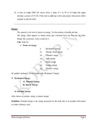Work, Energy and Power Page 4
4) A train of weight 2000 kN moves down a slope of 1 in 50 at 18 kmph and engine
develops a power of 35 kN. If the train is pulled up at the same speed, what power will be
required to pull the train?
---------------------------------------------------------------------------------------------------------------
Energy:
The capacity to do work is known as energy. It is the product of power and time
The energy which appears in various forms gets converted from one form into the other.
During this conversion work is done by it.
Unit: Joule (J)
 Forms of energy:
i) Mechanical Energy
ii) Thermal (heat) energy
iii) Chemical energy
iv) Light energy
v) Sound energy
vi) Nuclear energy
vii) Electrical energy
(In applied mechanics we are dealing with Mechanical Energy)
 Mechanical Energy:
A) Potential Energy
B) Kinetic Energy
A) Potential Energy
(Also known as position energy or datum energy)
Definition: Potential Energy is the energy possessed by the body due to its position with respect
to certain reference level.
 