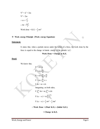 Work, Energy and Power Page 6
V2 = u2 + 2as
V2 = 2as
∴ a s =
v2
2
∴ W =
mv2
2
Work done = K.E. =
1
2
mv2
 Work energy Principle (Work energy Equation):
Statement:
It states that, when a particle moves under the action of a force, the work done by the
force is equal to the change in kinetic energy of the particle i.e.
Work Done = Change in K.E.
Proof:
We know that,
F = m x a
F = m x
dv
dt
F = m x
dv
ds
x
ds
dt
F = m x
dv
ds
x v
F ds = m v dv
Integrating on both sides,
F ∫ ds
s2
s1
= m ∫ v dv
v2
v1
F (s2 – s1) = m [
v2
2
]
v1
v2
F (s2 – s1) =
1
2
mv2 -
1
2
mu2
∴ Work Done = (Final K.E.) - (Initial K.E.)
= Change in K.E.
 