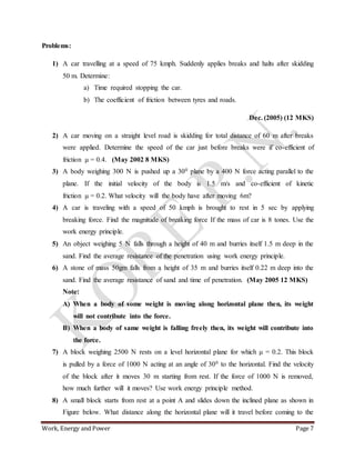 Work, Energy and Power Page 7
Problems:
1) A car travelling at a speed of 75 kmph. Suddenly applies breaks and halts after skidding
50 m. Determine:
a) Time required stopping the car.
b) The coefficient of friction between tyres and roads.
Dec. (2005) (12 MKS)
2) A car moving on a straight level road is skidding for total distance of 60 m after breaks
were applied. Determine the speed of the car just before breaks were if co-efficient of
friction μ = 0.4. (May 2002 8 MKS)
3) A body weighing 300 N is pushed up a 300 plane by a 400 N force acting parallel to the
plane. If the initial velocity of the body is 1.5 m/s and co-efficient of kinetic
friction μ = 0.2. What velocity will the body have after moving 6m?
4) A car is traveling with a speed of 50 kmph is brought to rest in 5 sec by applying
breaking force. Find the magnitude of breaking force If the mass of car is 8 tones. Use the
work energy principle.
5) An object weighing 5 N falls through a height of 40 m and burries itself 1.5 m deep in the
sand. Find the average resistance of the penetration using work energy principle.
6) A stone of mass 50gm falls from a height of 35 m and burries itself 0.22 m deep into the
sand. Find the average resistance of sand and time of penetration. (May 2005 12 MKS)
Note:
A) When a body of some weight is moving along horizontal plane then, its weight
will not contribute into the force.
B) When a body of same weight is falling freely then, its weight will contribute into
the force.
7) A block weighing 2500 N rests on a level horizontal plane for which μ = 0.2. This block
is pulled by a force of 1000 N acting at an angle of 300 to the horizontal. Find the velocity
of the block after it moves 30 m starting from rest. If the force of 1000 N is removed,
how much further will it moves? Use work energy principle method.
8) A small block starts from rest at a point A and slides down the inclined plane as shown in
Figure below. What distance along the horizontal plane will it travel before coming to the
 