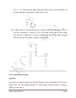 Work, Energy and Power Page 8
rest? μ = 0.3. Assume that the initial velocity with which it starts to move along BC is of
the same magnitude as that gained in sliding from A to B.
9) A bullet of mass 81 gm and moving with a velocity of 300 m/s is fired in to a block of
woo and it penetrates to a depth of 10 cm. If the bullet moving with the same velocity
were fired into a similar piece of wood 5 cm thick, with what velocity would it emerge?
Find also the force of resistance, assuming it to be uniform.
---------------------------------------------------------------------------------------------------------------------
Law of conservation of energy:
Statement:
The energy can neither be created nor destroyed though it can be transformed from one form to
another form. The total energy possessed by a body remains constant provided no energy is
added to or taken from it.
 